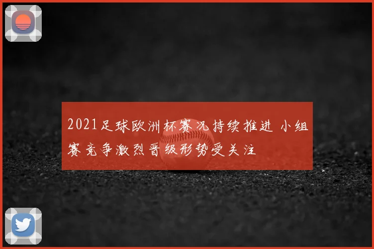 2021足球欧洲杯赛况持续推进 小组赛竞争激烈晋级形势受关注