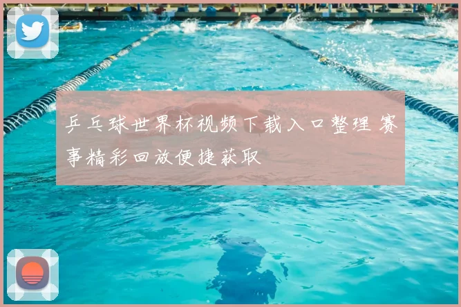 乒乓球世界杯视频下载入口整理 赛事精彩回放便捷获取