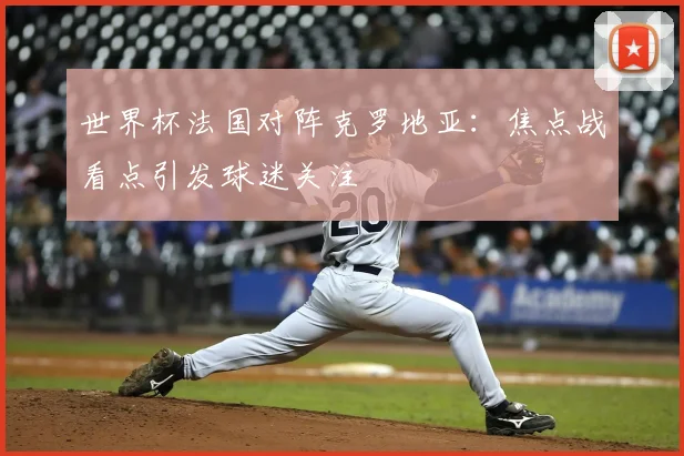 世界杯法国对阵克罗地亚:焦点战看点引发球迷关注