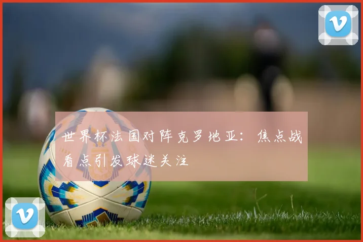 世界杯法国对阵克罗地亚:焦点战看点引发球迷关注