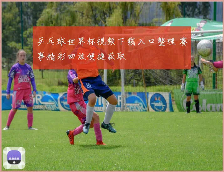 乒乓球世界杯视频下载入口整理 赛事精彩回放便捷获取