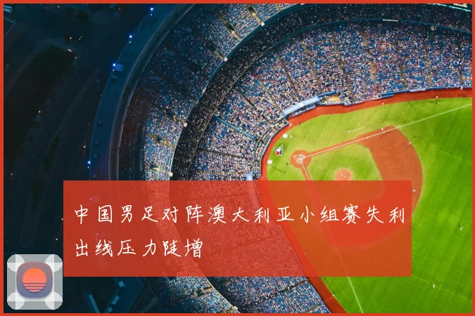 中国男足对阵澳大利亚小组赛失利出线压力陡增