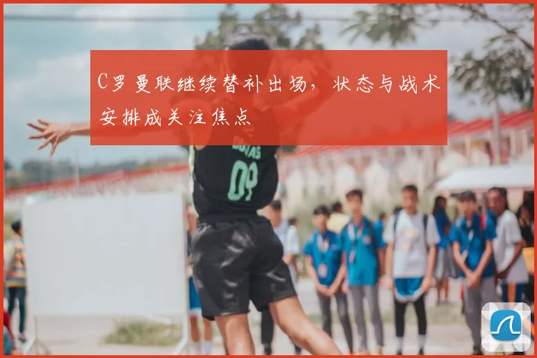 C罗曼联继续替补出场，状态与战术安排成关注焦点