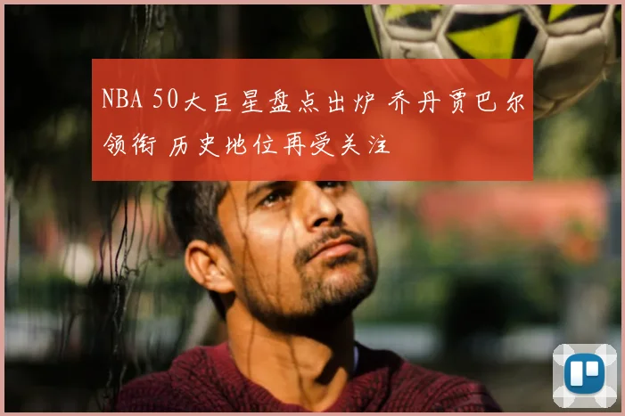 NBA 50大巨星盘点出炉 乔丹贾巴尔领衔 历史地位再受关注