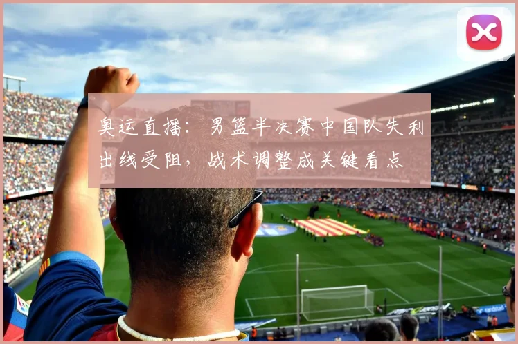 奥运直播：男篮半决赛中国队失利出线受阻，战术调整成关键看点