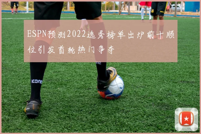 ESPN预测2022选秀榜单出炉前十顺位引发首轮热门争夺