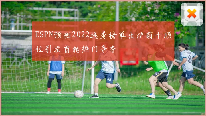 ESPN预测2022选秀榜单出炉前十顺位引发首轮热门争夺