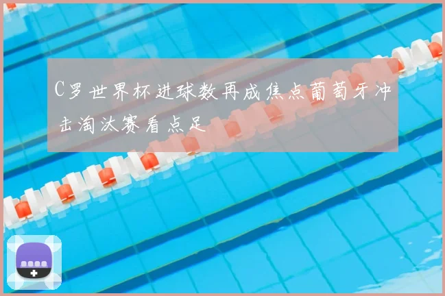 C罗世界杯进球数再成焦点葡萄牙冲击淘汰赛看点足