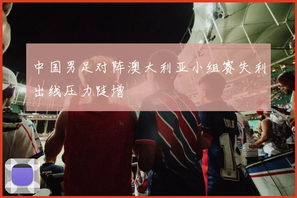中国男足对阵澳大利亚小组赛失利出线压力陡增