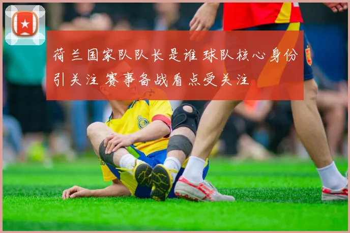 荷兰国家队队长是谁 球队核心身份引关注 赛事备战看点受关注