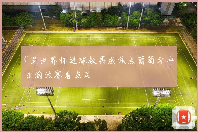 C罗世界杯进球数再成焦点葡萄牙冲击淘汰赛看点足