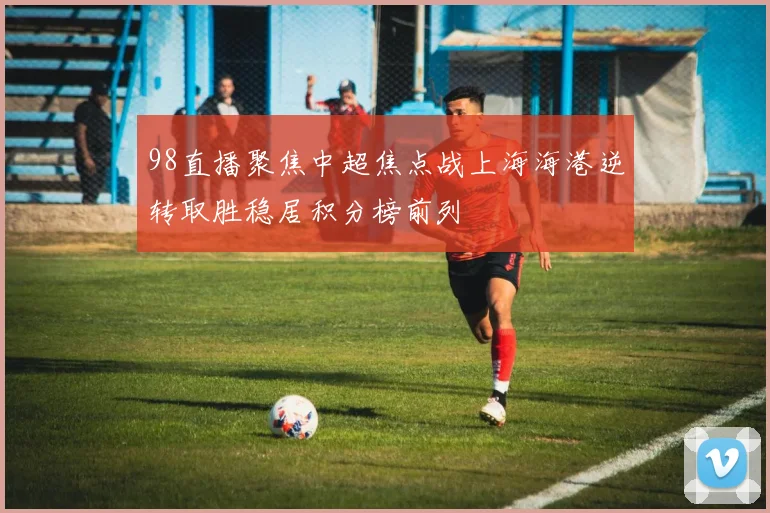 98直播聚焦中超焦点战上海海港逆转取胜稳居积分榜前列