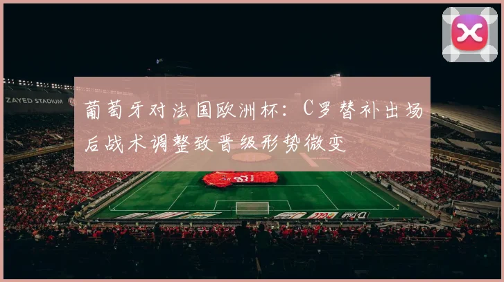 葡萄牙对法国欧洲杯：C罗替补出场后战术调整致晋级形势微变