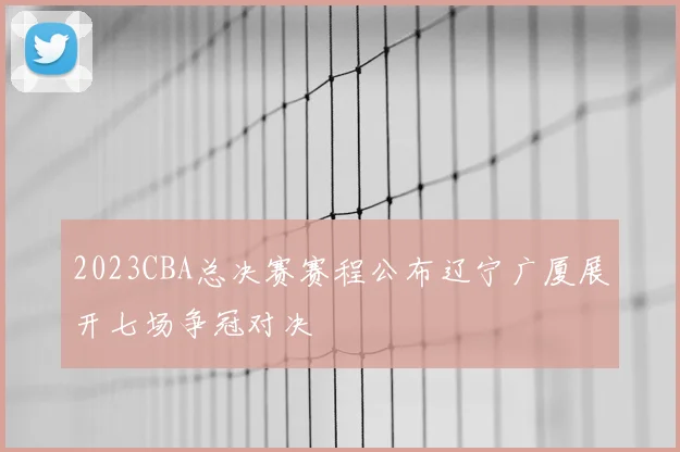 2023CBA总决赛赛程公布辽宁广厦展开七场争冠对决