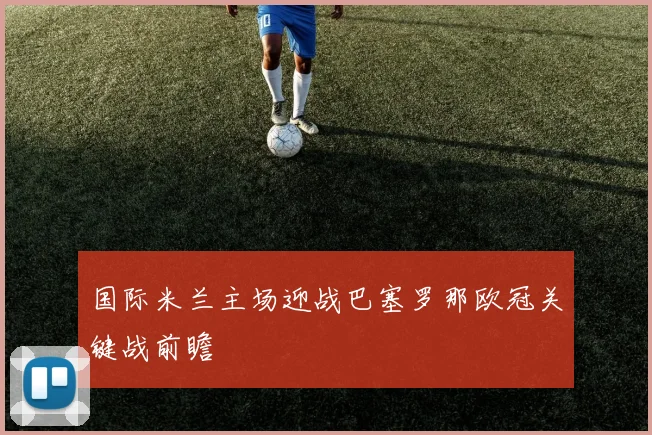 国际米兰主场迎战巴塞罗那欧冠关键战前瞻