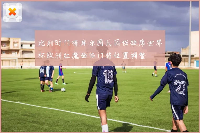 比利时门将库尔图瓦因伤缺席世界杯欧洲红魔面临门将位置调整