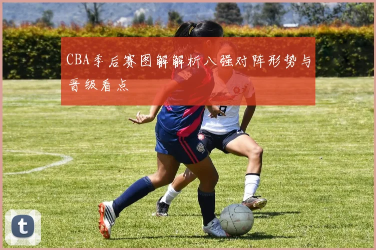 CBA季后赛图解解析八强对阵形势与晋级看点