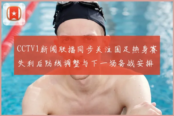 CCTV1新闻联播同步关注国足热身赛失利后防线调整与下一场备战安排