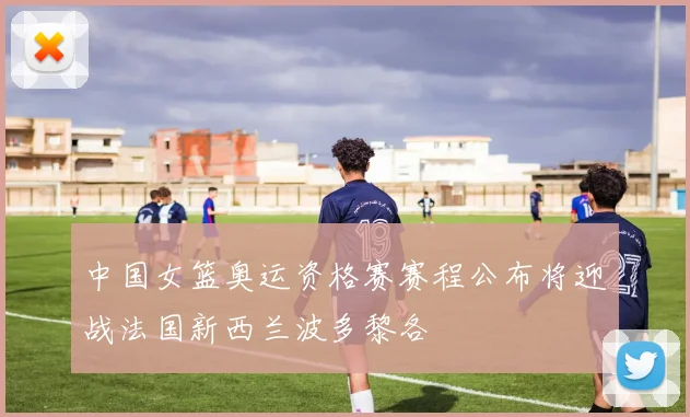 中国女篮奥运资格赛赛程公布将迎战法国新西兰波多黎各