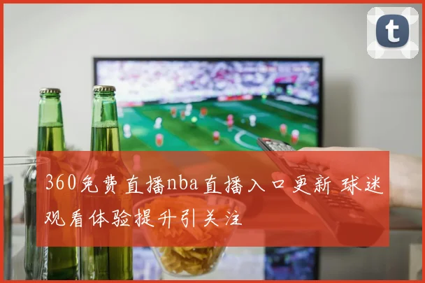 360免费直播nba直播入口更新 球迷观看体验提升引关注