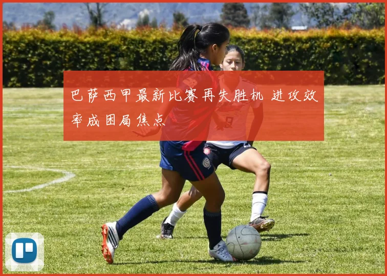 巴萨西甲最新比赛再失胜机 进攻效率成困局焦点