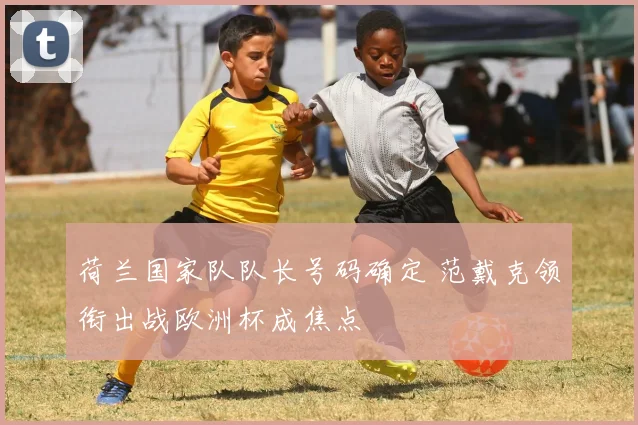 荷兰国家队队长号码确定 范戴克领衔出战欧洲杯成焦点