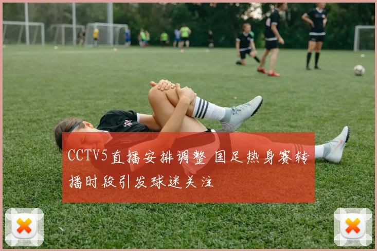 CCTV5直播安排调整 国足热身赛转播时段引发球迷关注