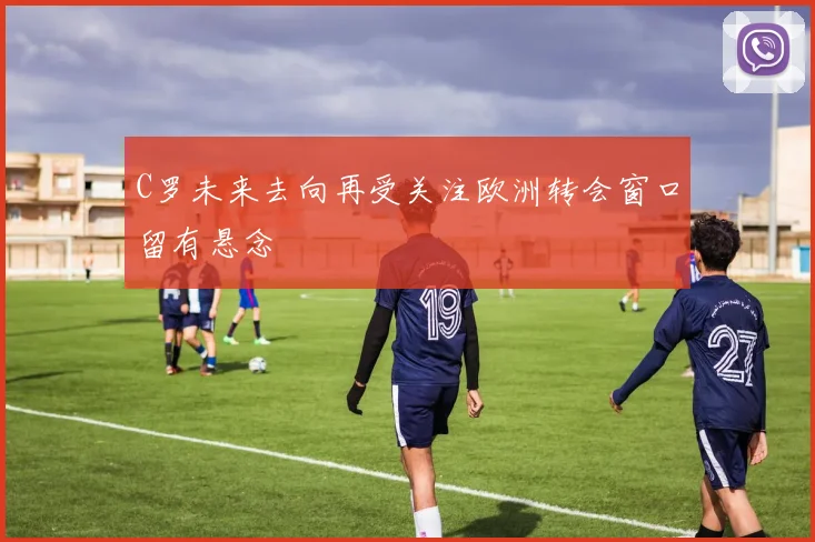 C罗未来去向再受关注欧洲转会窗口留有悬念