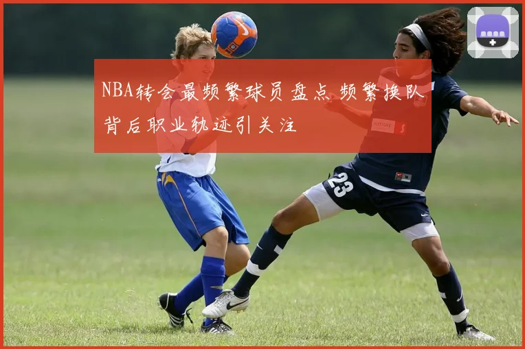 NBA转会最频繁球员盘点 频繁换队背后职业轨迹引关注
