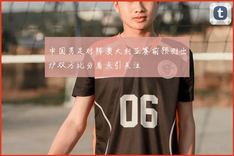 中国男足对阵澳大利亚赛前预测出炉双方比分看点引关注