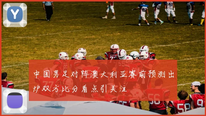 中国男足对阵澳大利亚赛前预测出炉双方比分看点引关注