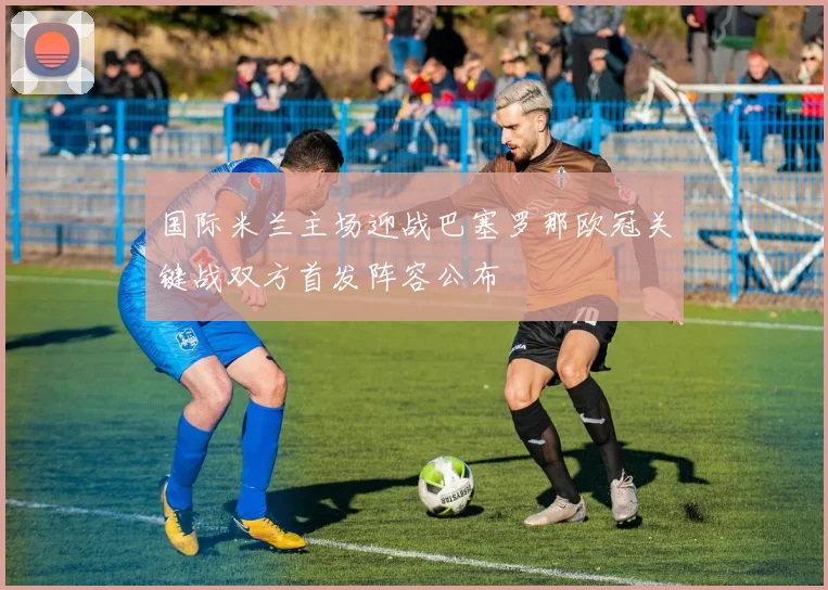 国际米兰主场迎战巴塞罗那欧冠关键战双方首发阵容公布