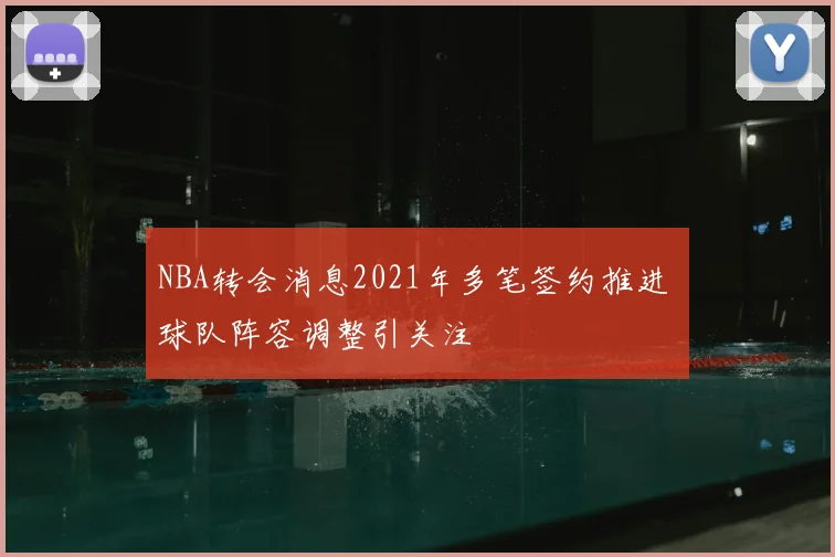 NBA转会消息2021年多笔签约推进 球队阵容调整引关注