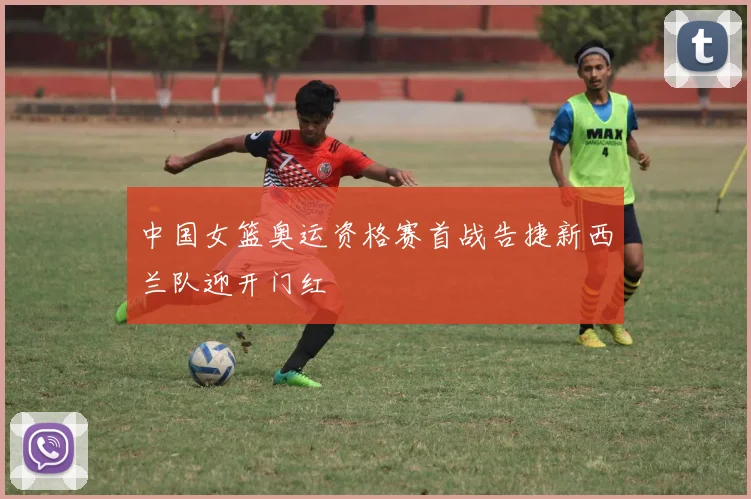 中国女篮奥运资格赛首战告捷新西兰队迎开门红