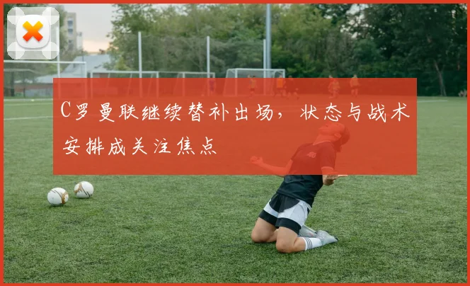 C罗曼联继续替补出场，状态与战术安排成关注焦点